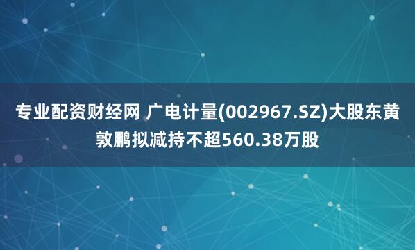 专业配资财经网 广电计量(002967.SZ)大股东黄敦鹏拟减持不超560.38万股