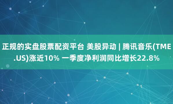 正规的实盘股票配资平台 美股异动 | 腾讯音乐(TME.US)涨近10% 一季度净利润同比增长22.8%