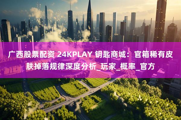 广西股票配资 24KPLAY 钥匙商城：官箱稀有皮肤掉落规律深度分析_玩家_概率_官方