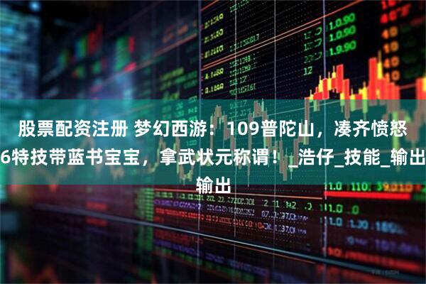 股票配资注册 梦幻西游：109普陀山，凑齐愤怒6特技带蓝书宝宝，拿武状元称谓！_浩仔_技能_输出