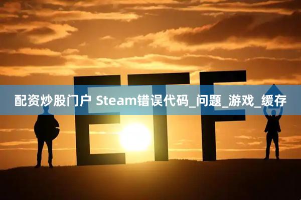 配资炒股门户 Steam错误代码_问题_游戏_缓存