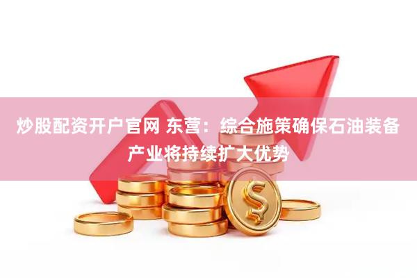 炒股配资开户官网 东营：综合施策确保石油装备产业将持续扩大优势