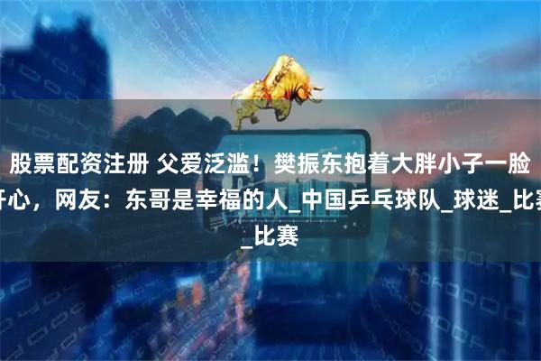 股票配资注册 父爱泛滥！樊振东抱着大胖小子一脸开心，网友：东哥是幸福的人_中国乒乓球队_球迷_比赛