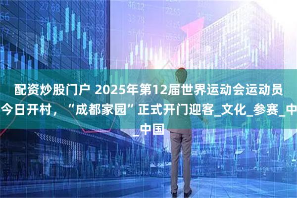 配资炒股门户 2025年第12届世界运动会运动员村今日开村，“成都家园”正式开门迎客_文化_参赛_中国