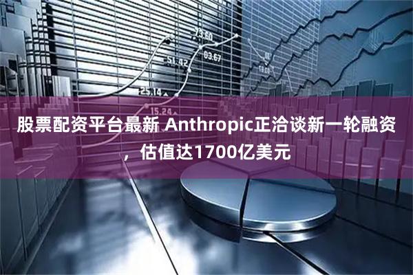 股票配资平台最新 Anthropic正洽谈新一轮融资，估值达1700亿美元