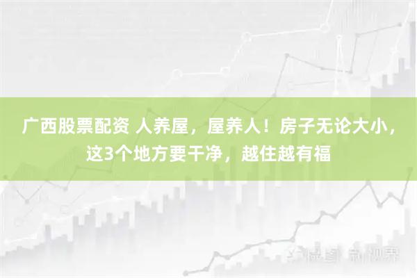 广西股票配资 人养屋，屋养人！房子无论大小，这3个地方要干净，越住越有福