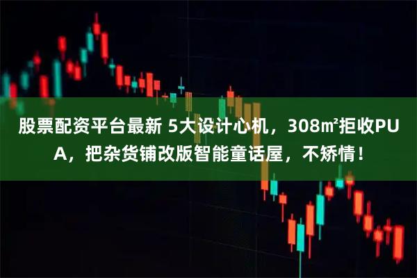 股票配资平台最新 5大设计心机，308㎡拒收PUA，把杂货铺改版智能童话屋，不矫情！