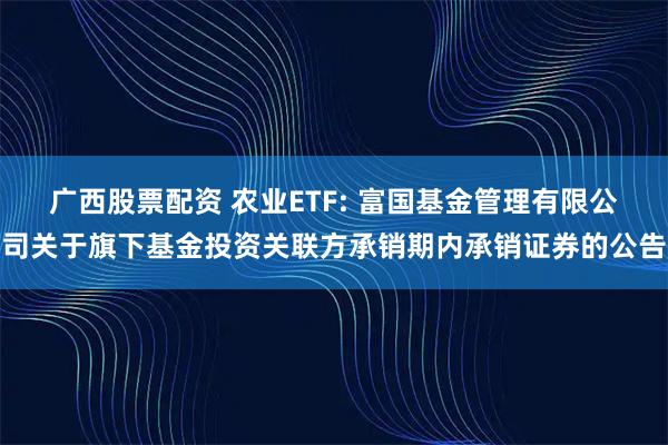 广西股票配资 农业ETF: 富国基金管理有限公司关于旗下基金投资关联方承销期内承销证券的公告