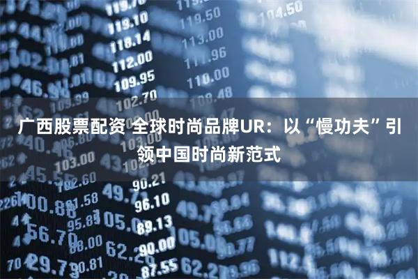 广西股票配资 全球时尚品牌UR：以“慢功夫”引领中国时尚新范式