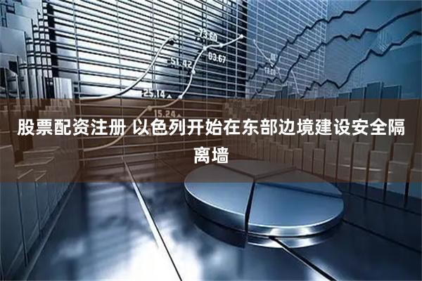 股票配资注册 以色列开始在东部边境建设安全隔离墙