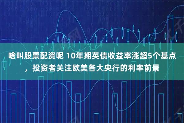 啥叫股票配资呢 10年期英债收益率涨超5个基点，投资者关注欧美各大央行的利率前景