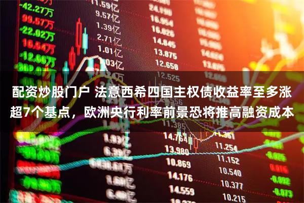 配资炒股门户 法意西希四国主权债收益率至多涨超7个基点，欧洲央行利率前景恐将推高融资成本