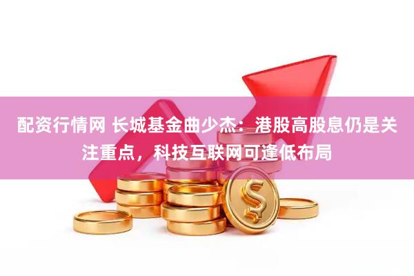 配资行情网 长城基金曲少杰：港股高股息仍是关注重点，科技互联网可逢低布局