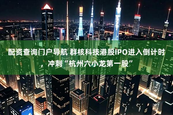 配资查询门户导航 群核科技港股IPO进入倒计时，冲刺“杭州六小龙第一股”