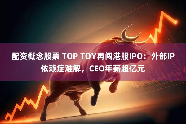 配资概念股票 TOP TOY再闯港股IPO：外部IP依赖症难解，CEO年薪超亿元