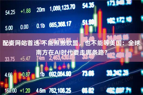 配资网站首选 不能照搬欧盟，也不能等美国：全球南方在AI时代要走哪条路？