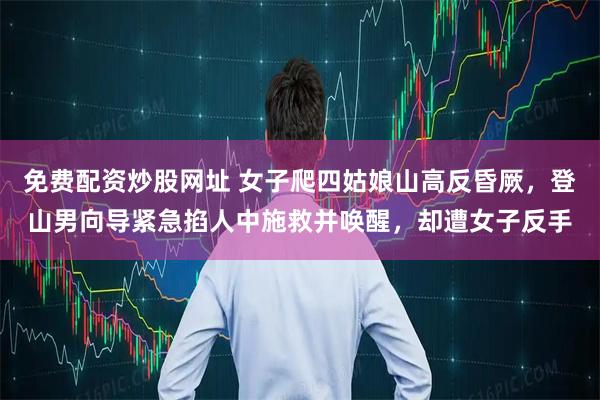免费配资炒股网址 女子爬四姑娘山高反昏厥，登山男向导紧急掐人中施救并唤醒，却遭女子反手