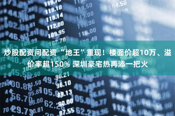 炒股配资问配资 “地王”重现！楼面价超10万、溢价率超150% 深圳豪宅热再添一把火