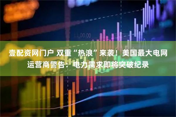 壹配资网门户 双重“热浪”来袭!美国最大电网运营商警告:电力需求即将突破纪录
