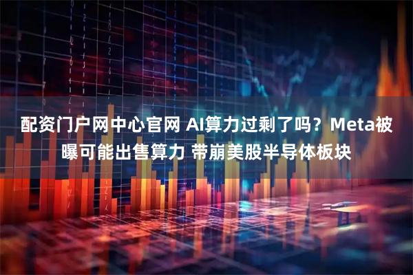 配资门户网中心官网 AI算力过剩了吗?Meta被曝可能出售算力 带崩美股半导体板块
