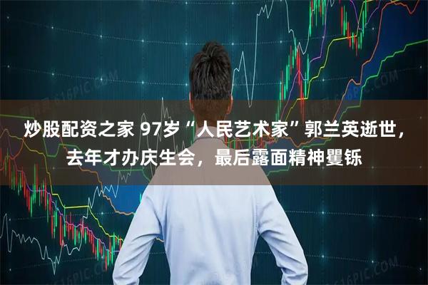 炒股配资之家 97岁“人民艺术家”郭兰英逝世，去年才办庆生会，最后露面精神矍铄