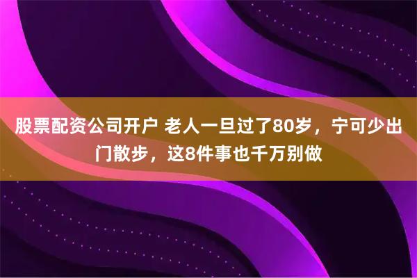 股票配资公司开户 老人一旦过了80岁，宁可少出门散步，这8件事也千万别做
