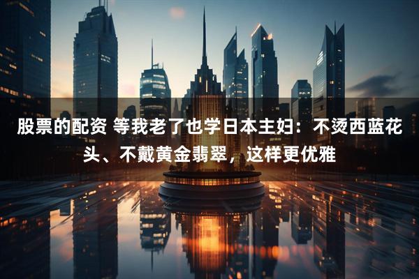 股票的配资 等我老了也学日本主妇：不烫西蓝花头、不戴黄金翡翠，这样更优雅
