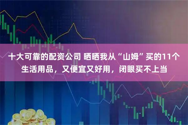 十大可靠的配资公司 晒晒我从“山姆”买的11个生活用品，又便宜又好用，闭眼买不上当